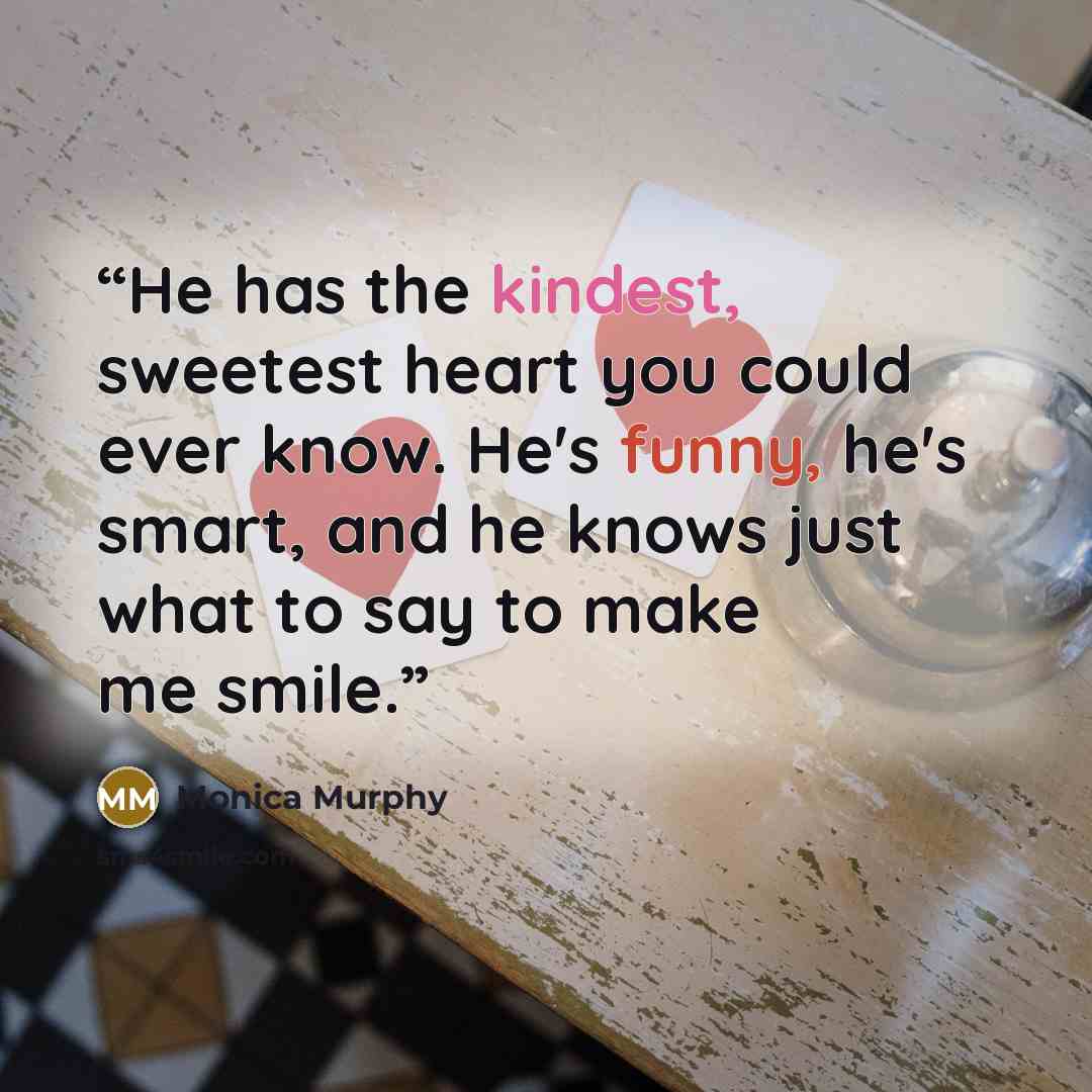 “He has the kindest, sweetest heart you could ever know. He's funny, he's smart, and he knows just what to say to make me smile.” quote by Monica Murphy