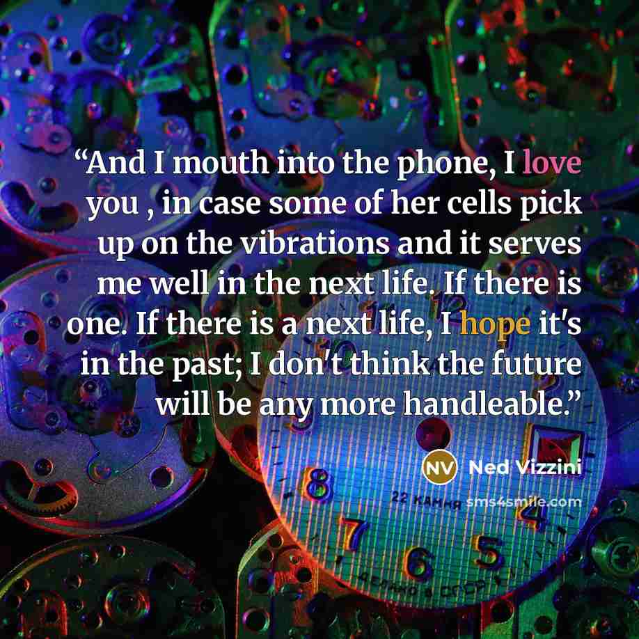 “And I mouth into the phone, I love you , in case some of her cells pick up on the vibrations and it serves me well in the next life. If there is one. If there is a next life, I hope it's in the past; I don't think the future will be any more handleable.” quote by Ned Vizzini