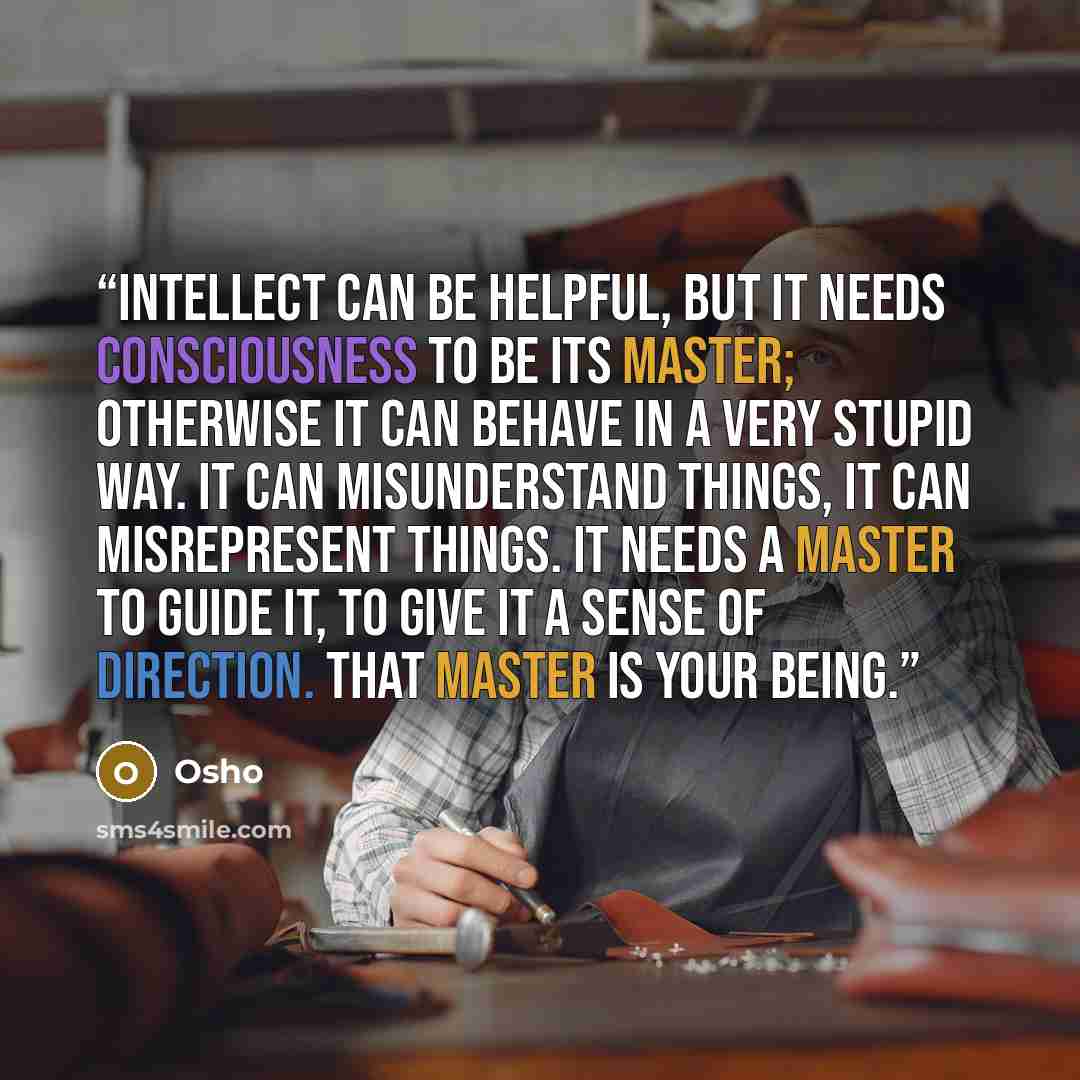 “Intellect can be helpful, but it needs consciousness to be its master; otherwise it can behave in a very stupid way. It can misunderstand things, it can misrepresent things. It needs a master to guide it, to give it a sense of direction. That master is your being.” quote by Osho