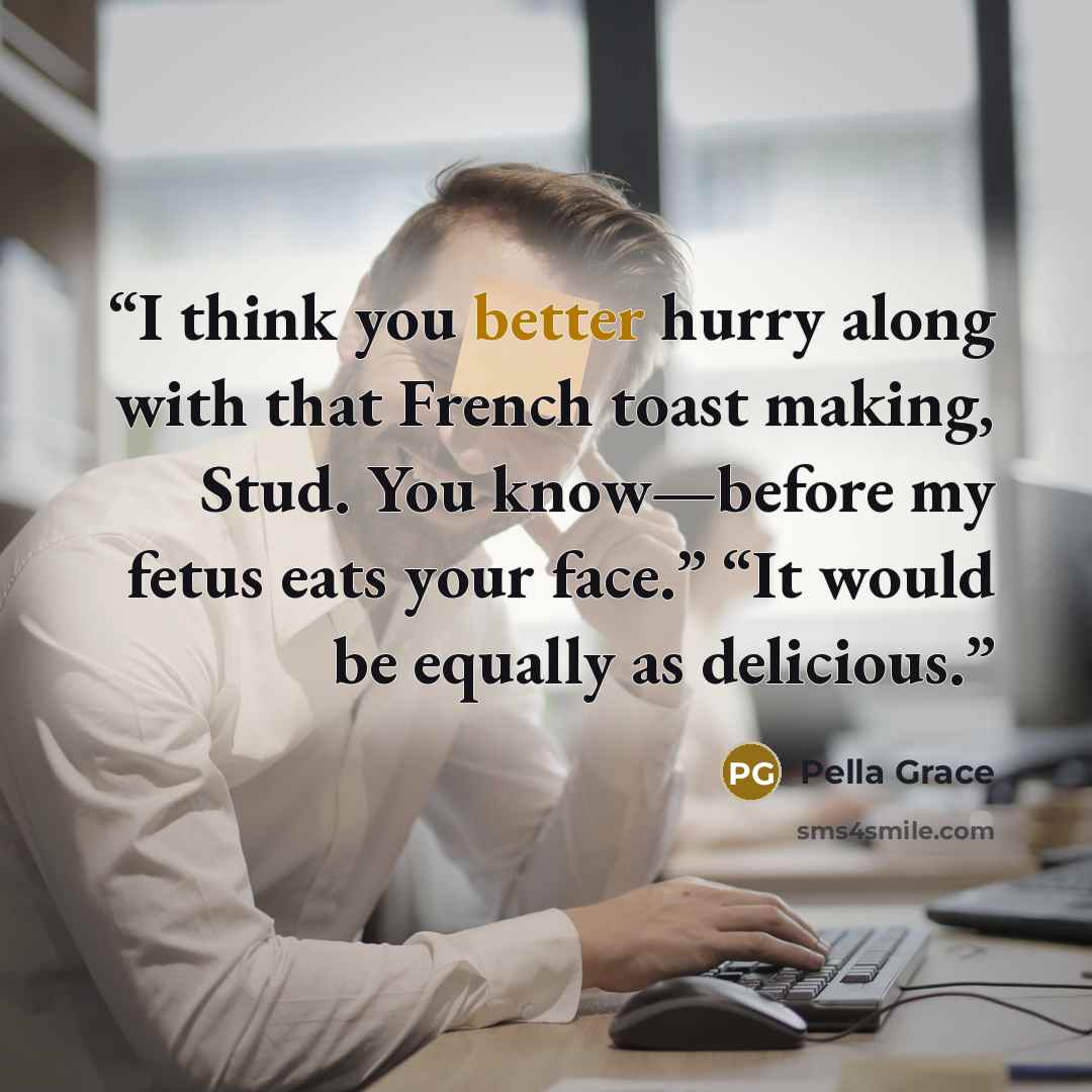 “I think you better hurry along with that French toast making, Stud. You know—before my fetus eats your face.” “It would be equally as delicious.” quote by Pella Grace