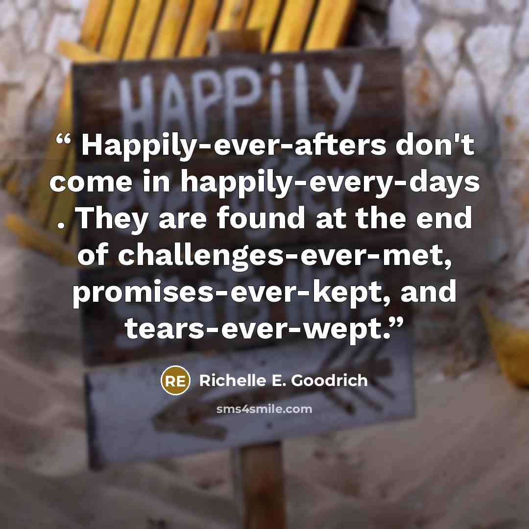 “Happily-ever-afters don't come in happily-every-days . They are found at the end of challenges-ever-met, promises-ever-kept, and tears-ever-wept.” quote by Richelle E. Goodrich