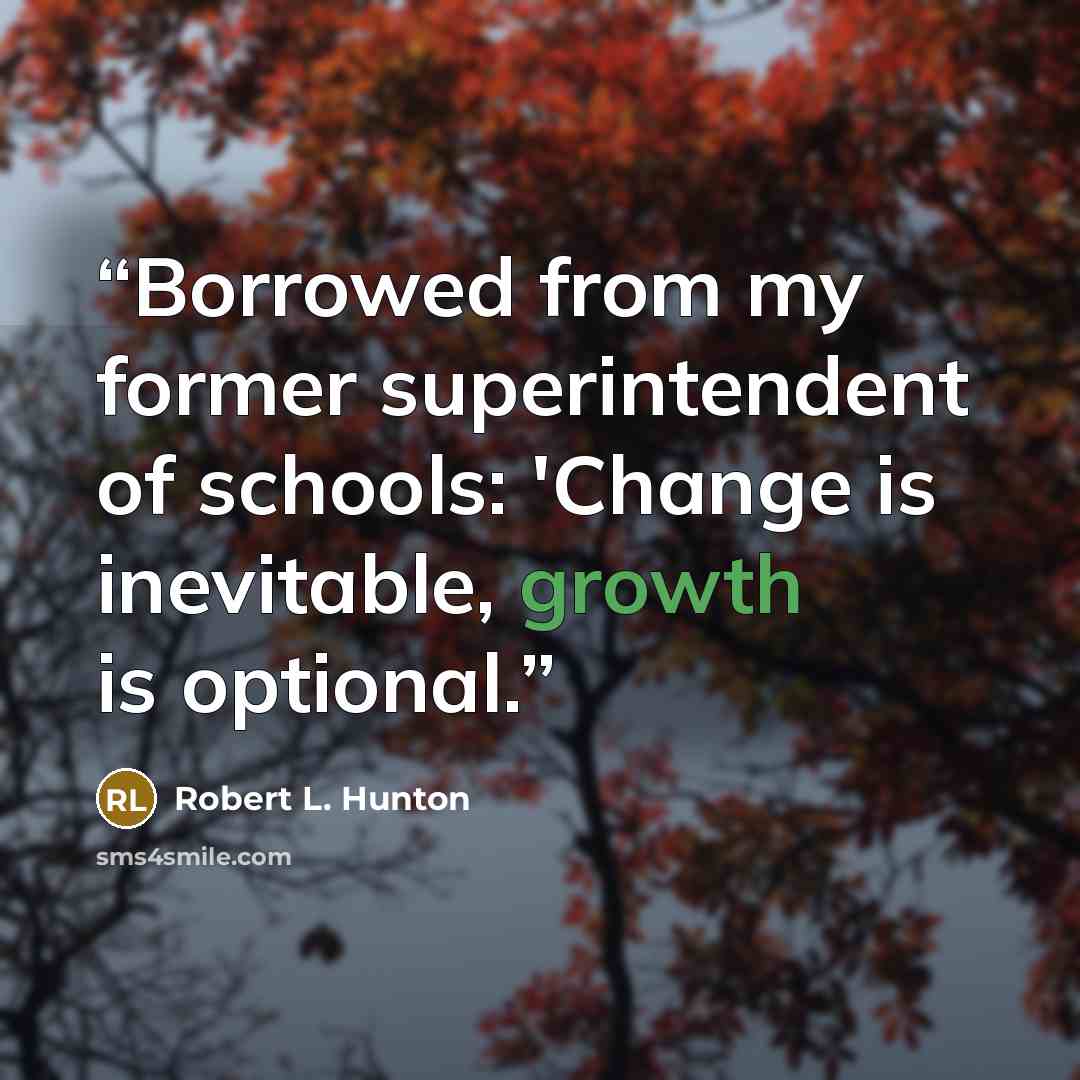 “Borrowed from my former superintendent of schools: 'Change is inevitable, growth is optional.” quote by Robert L. Hunton