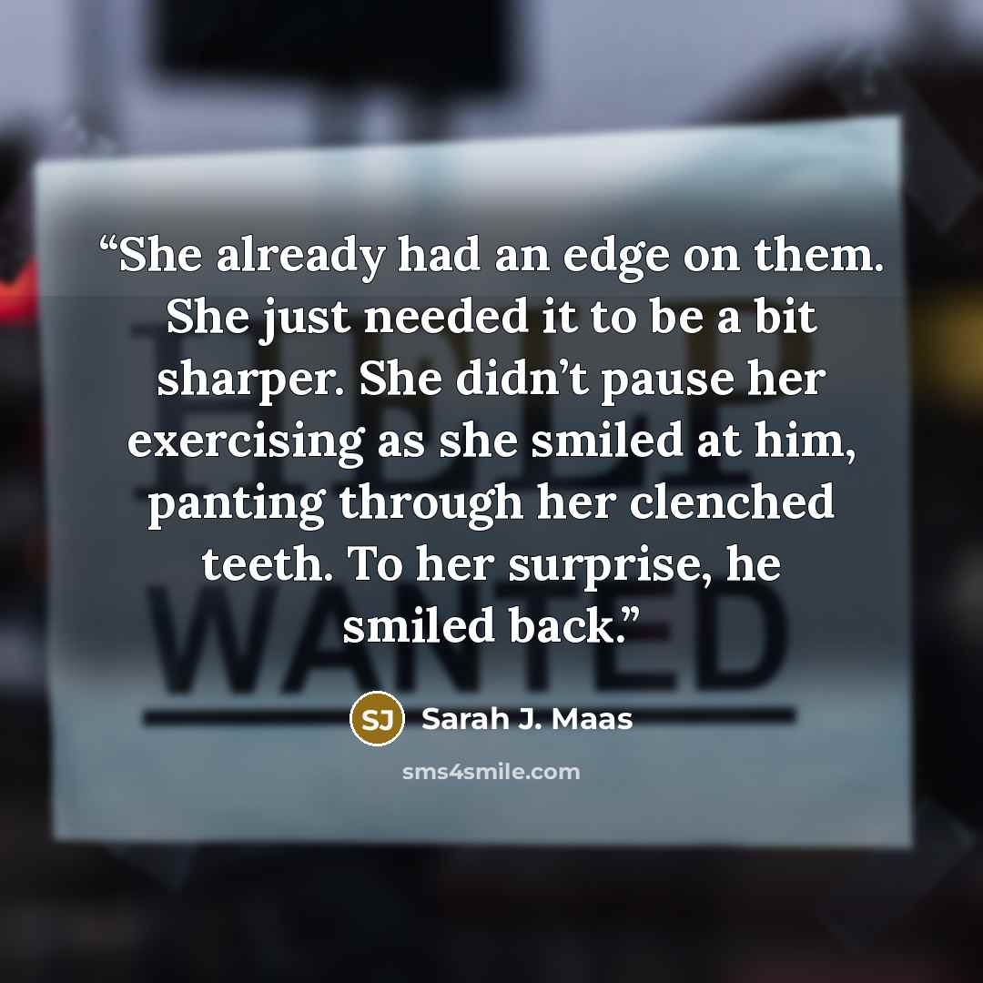 “She already had an edge on them. She just needed it to be a bit sharper. She didn’t pause her exercising as she smiled at him, panting through her clenched teeth. To her surprise, he smiled back.” quote by Sarah J. Maas
