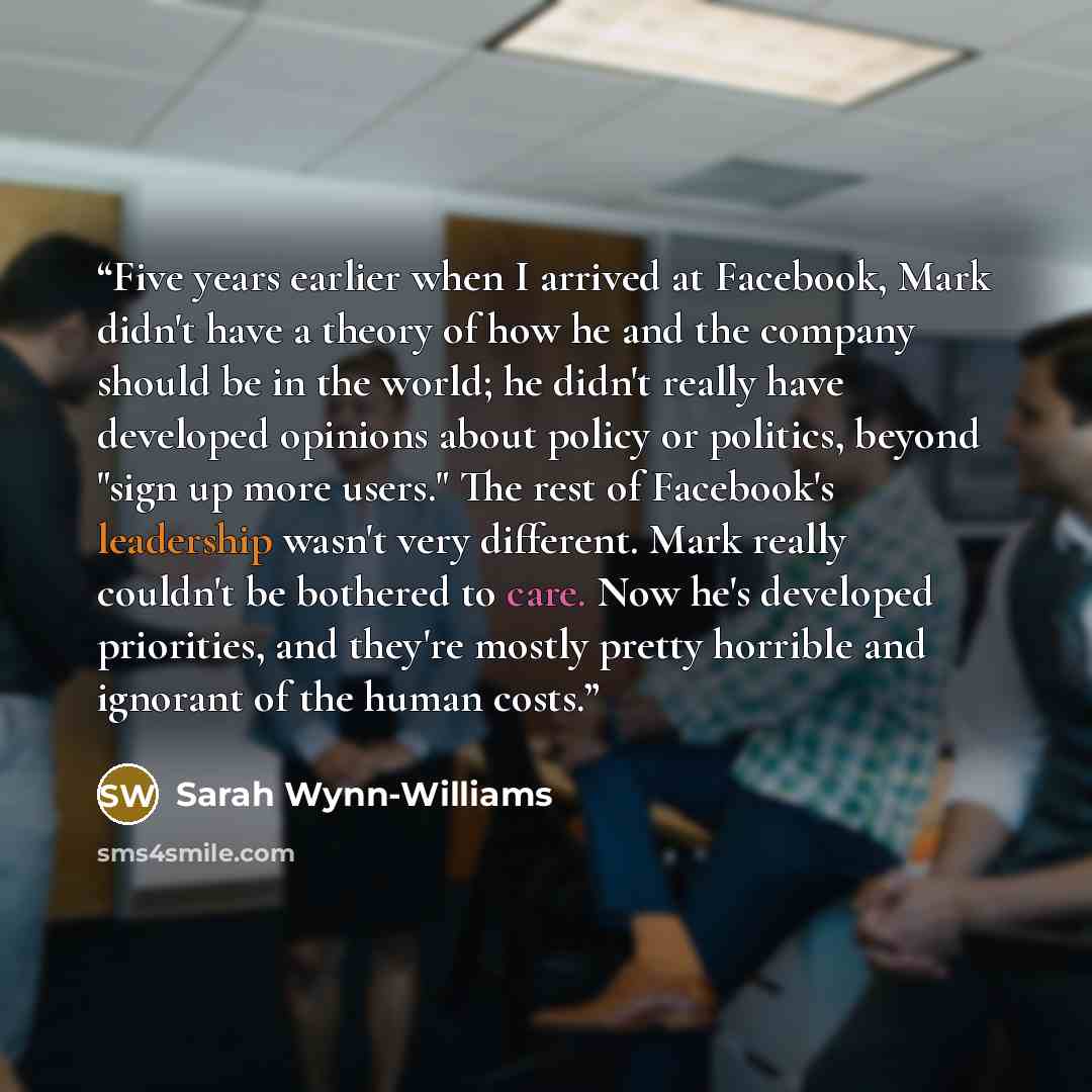 “Five years earlier when I arrived at Facebook, Mark didn't have a theory of how he and the company should be in the world; he didn't really have developed opinions about policy or politics, beyond "sign up more users." The rest of Facebook's leadership wasn't very different. Mark really couldn't…” quote by Sarah Wynn-Williams