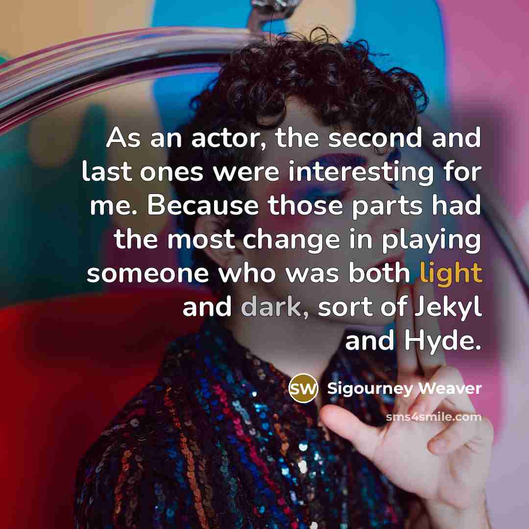 “As an actor, the second and last ones were interesting for me. Because those parts had the most change in playing someone who was both light and dark, sort of Jekyl and Hyde.” quote by Sigourney Weaver