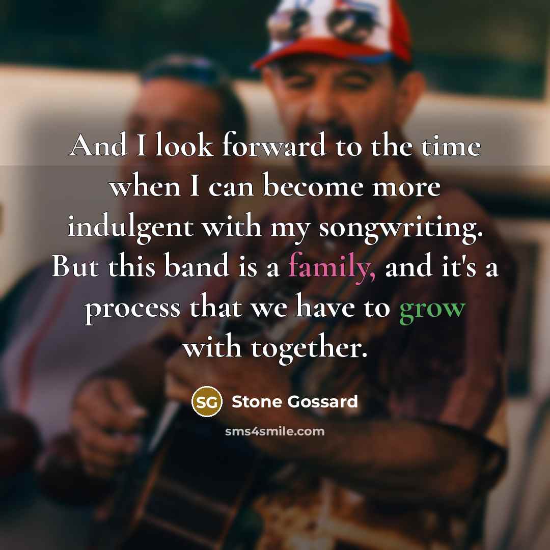 “And I look forward to the time when I can become more indulgent with my songwriting. But this band is a family, and it's a process that we have to grow with together.” quote by Stone Gossard