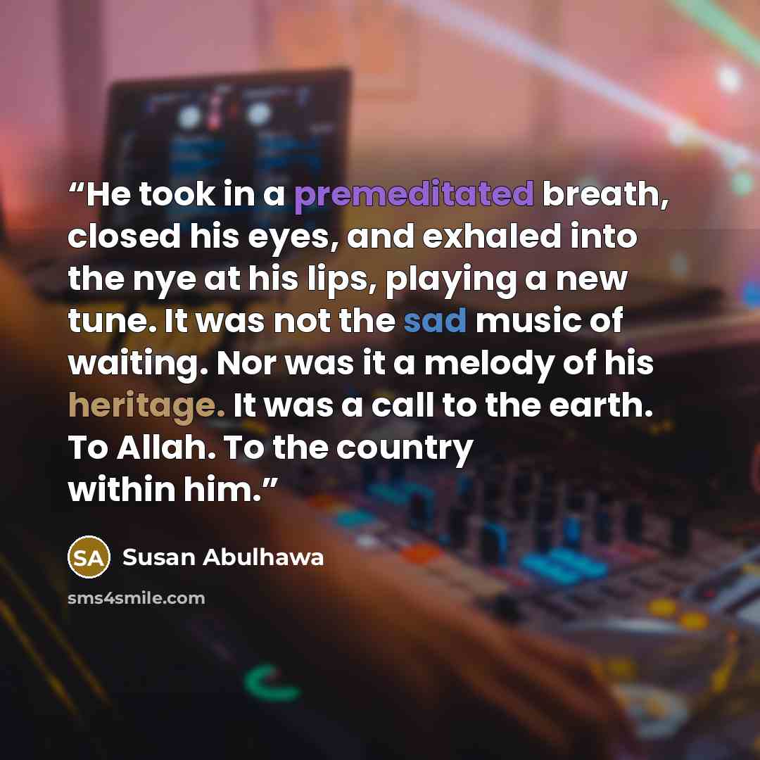 “He took in a premeditated breath, closed his eyes, and exhaled into the nye at his lips, playing a new tune. It was not the sad music of waiting. Nor was it a melody of his heritage. It was a call to the earth. To Allah. To the country within him.” quote by Susan Abulhawa