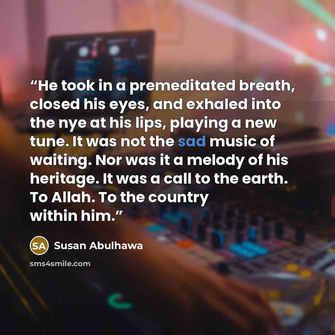 “He took in a premeditated breath, closed his eyes, and exhaled into the nye at his lips, playing a new tune. It was not the sad music of waiting. Nor was it a melody of his heritage. It was a call to the earth. To Allah. To the country within him.” quote by Susan Abulhawa
