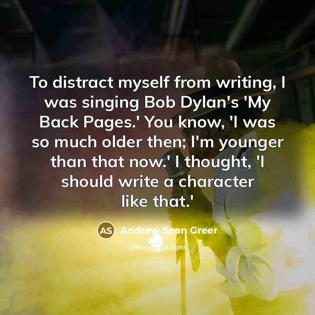 “To distract myself from writing, I was singing Bob Dylan's 'My Back Pages.' You know, 'I was so much older then; I'm younger than that now.' I thought, 'I should write a character like that.'” quote by Andrew Sean Greer