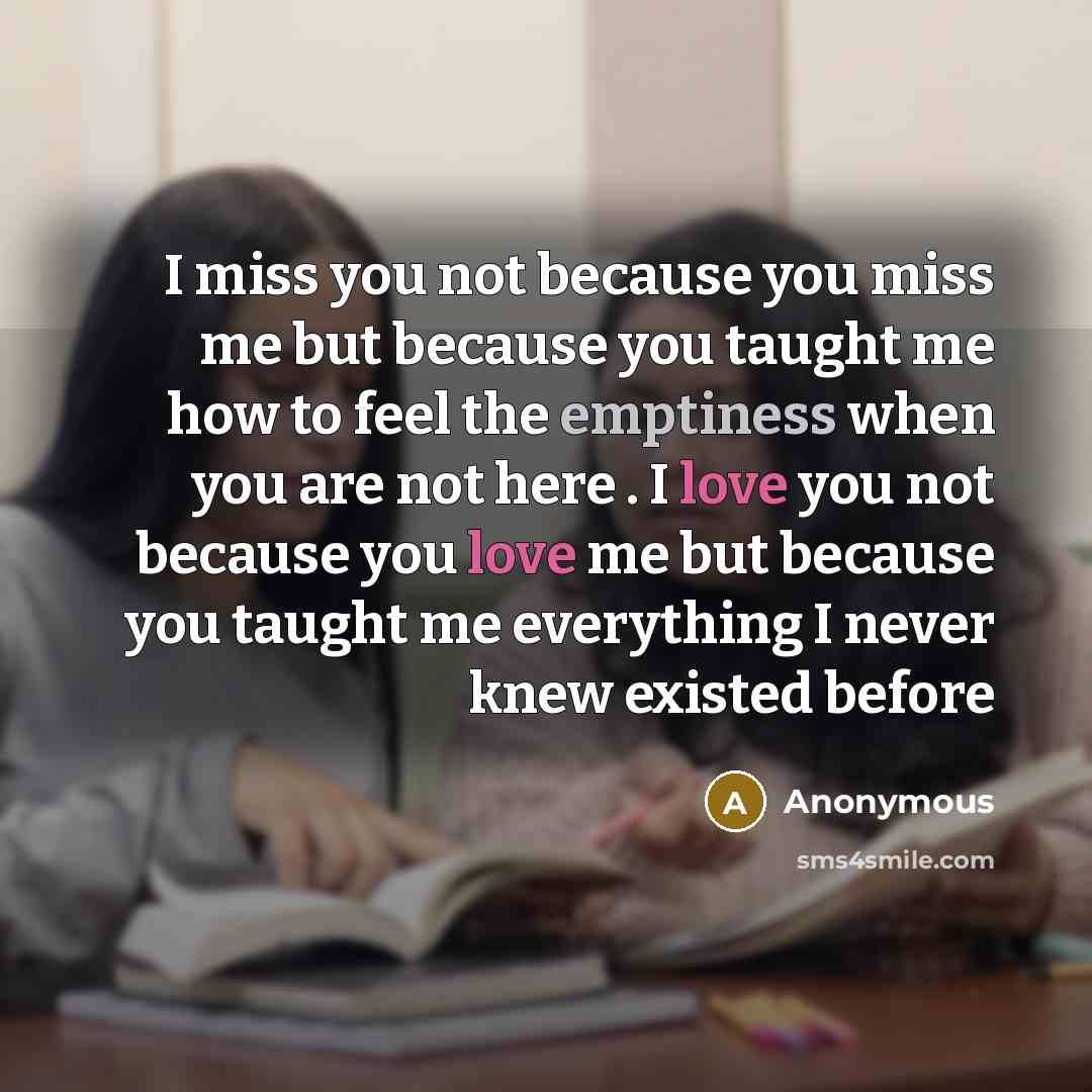 “I miss you not because you miss me but because you taught me how to feel the emptiness when you are not here . I love you not because you love me but because you taught me everything I never knew existed before” quote by Anonymous