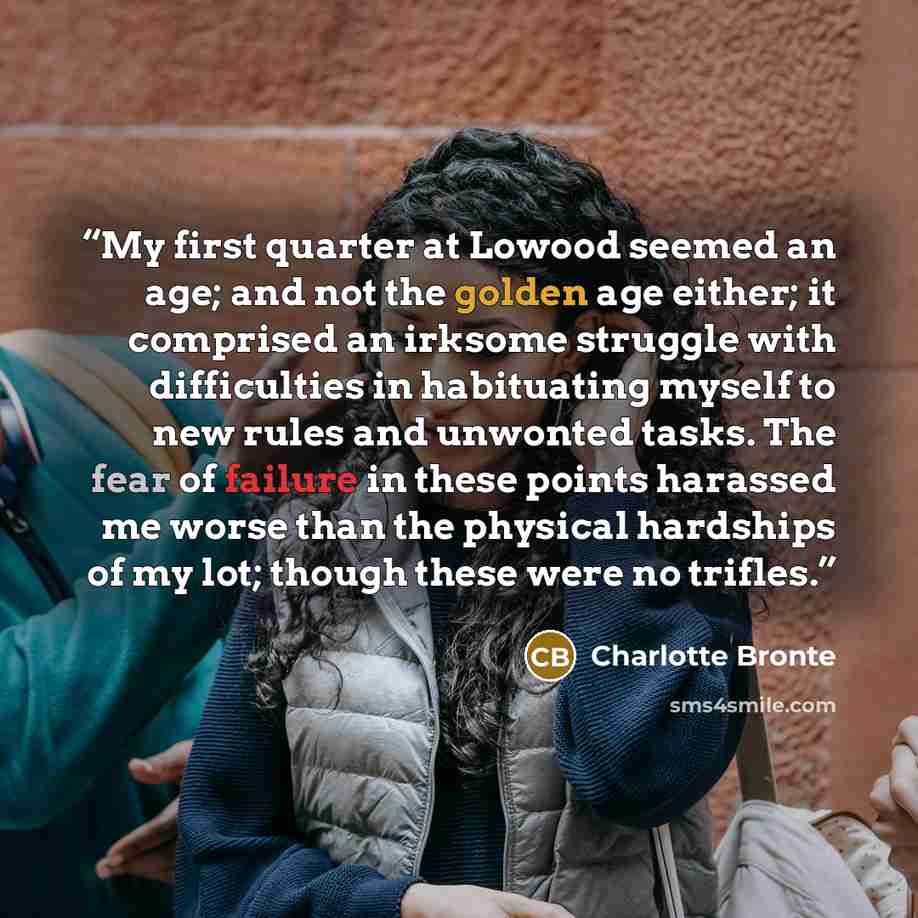“My first quarter at Lowood seemed an age; and not the golden age either; it comprised an irksome struggle with difficulties in habituating myself to new rules and unwonted tasks. The fear of failure in these points harassed me worse than the physical hardships of my lot; though these were no…” quote by Charlotte Brontë