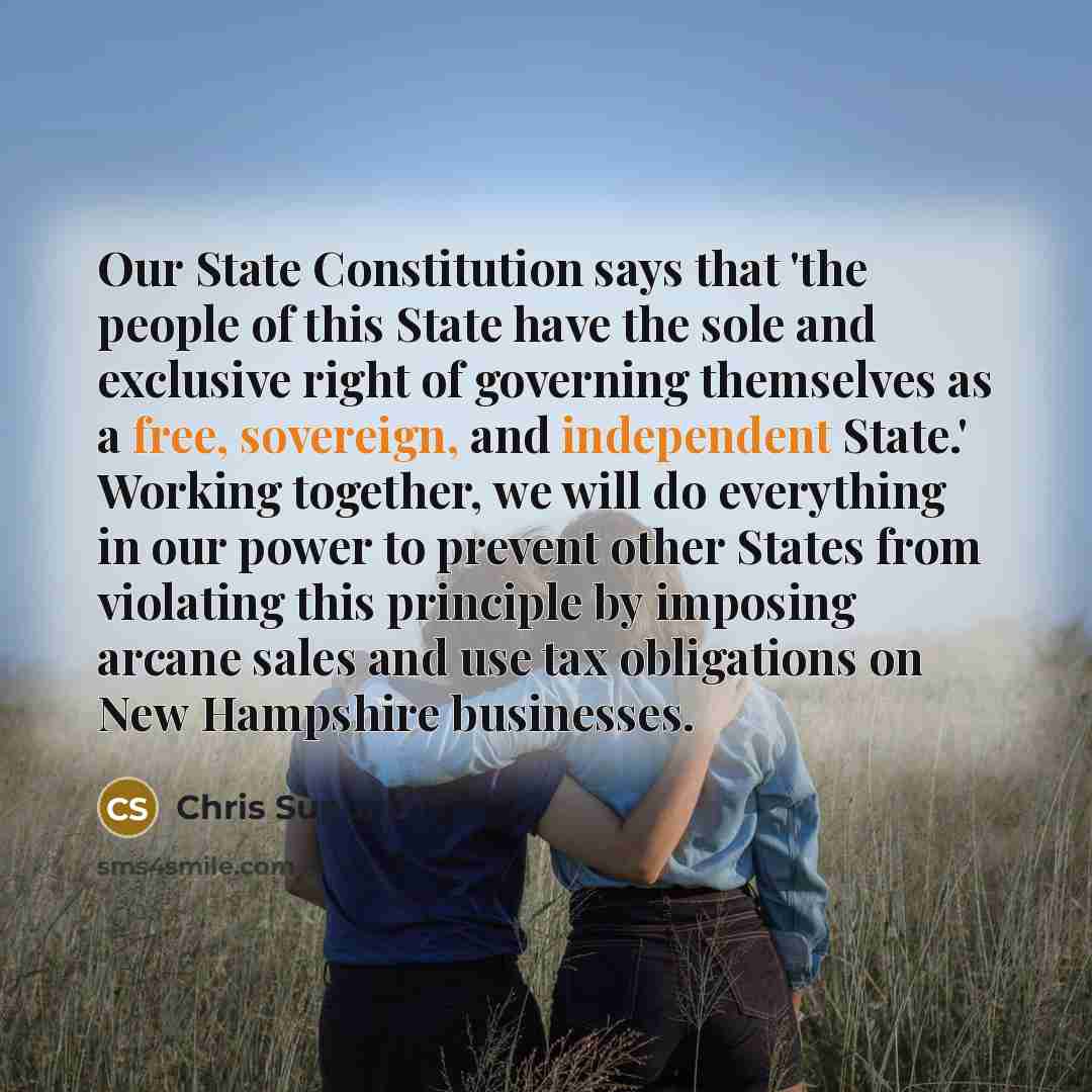 “Our State Constitution says that 'the people of this State have the sole and exclusive right of governing themselves as a free, sovereign, and independent State.' Working together, we will do everything in our power to prevent other States from violating this principle by imposing arcane sales and…” quote by Chris Sununu