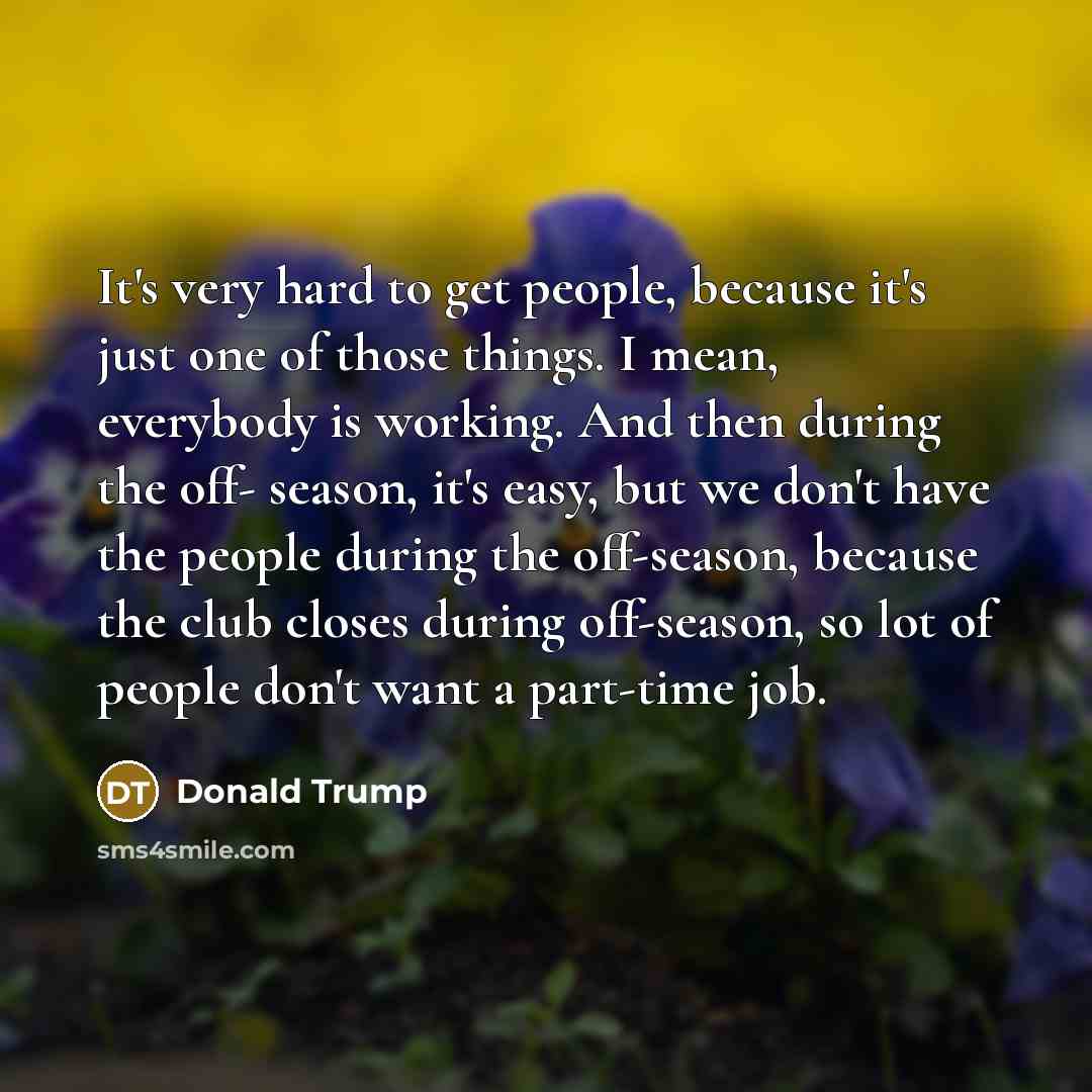 “It's very hard to get people, because it's just one…” quote by Donald Trump