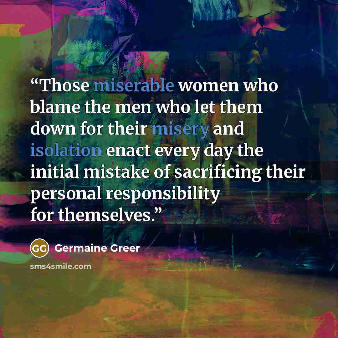 “Those miserable women who blame the men who let them down for their misery and isolation enact every day the initial mistake of sacrificing their personal responsibility for themselves.” quote by Germaine Greer