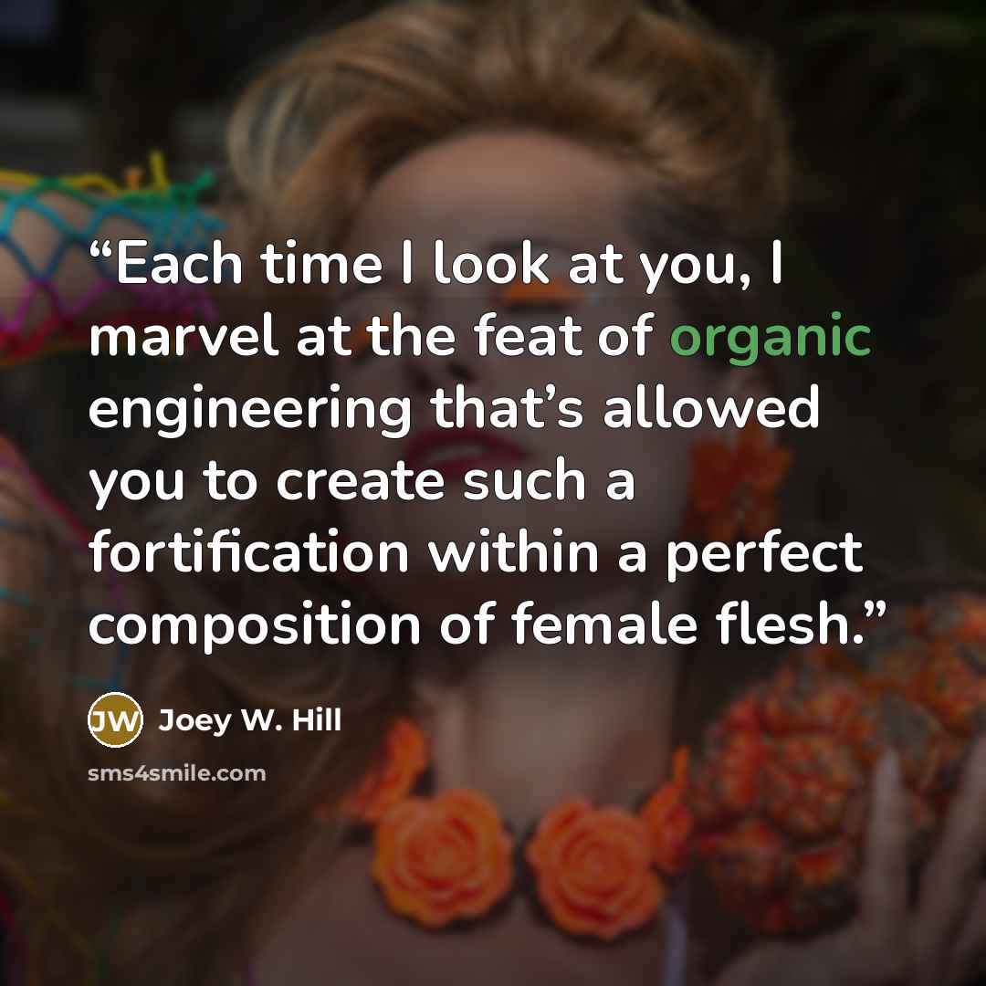 “Each time I look at you, I marvel at the feat of organic engineering that’s allowed you to create such a fortification within a perfect composition of female flesh.” quote by Joey W. Hill