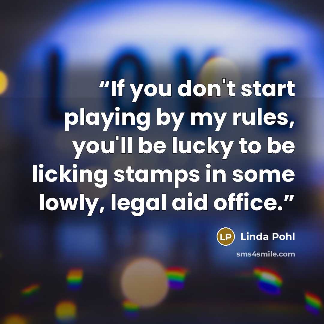 “If you don't start playing by my rules, you'll be lucky to be licking stamps in some lowly, legal aid office.” quote by Linda Pohl