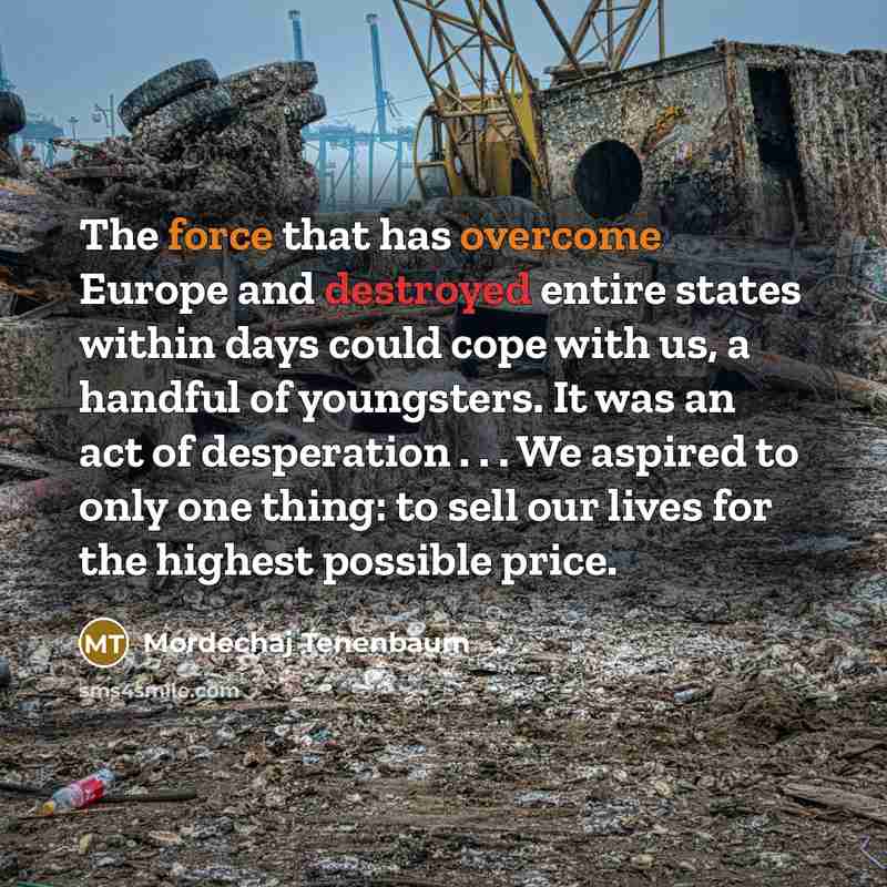 “The force that has overcome Europe and destroyed entire states within days could cope with us, a handful of youngsters. It was an act of desperation . . . We aspired to only one thing: to sell our lives for the highest possible price.” quote by Mordechaj Tenenbaum