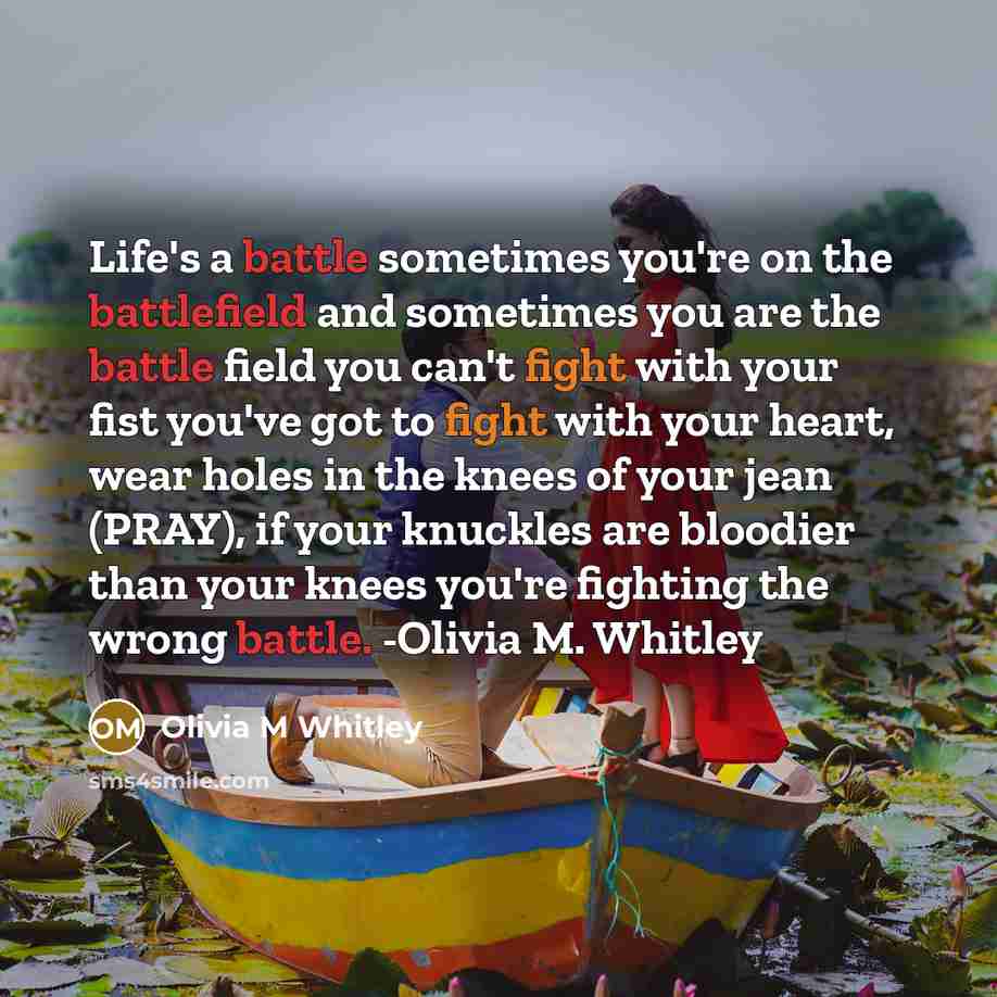 “Life's a battle sometimes you're on the battlefield and sometimes you are the battle field you can't fight with your fist you've got to fight with your heart, wear holes in the knees of your jean (PRAY), if your knuckles are bloodier than your knees you're fighting the wrong battle. -Olivia M…” quote by Olivia M Whitley