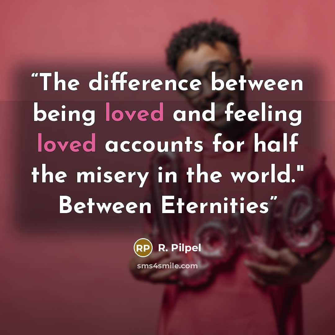 “The difference between being loved and feeling loved accounts for half the misery in the world." Between Eternities” quote by R. Pilpel