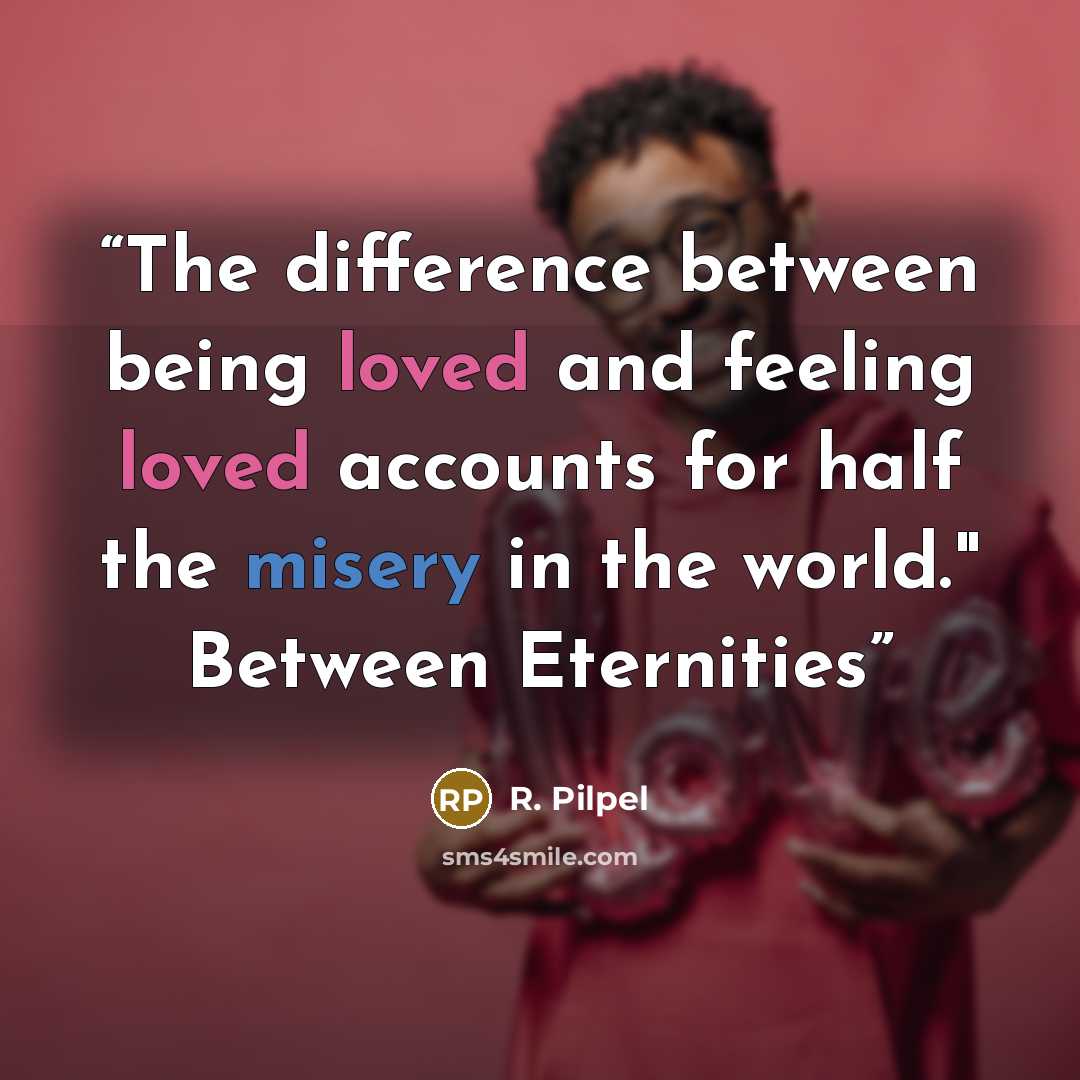 “The difference between being loved and feeling loved accounts for half the misery in the world." Between Eternities” quote by R. Pilpel