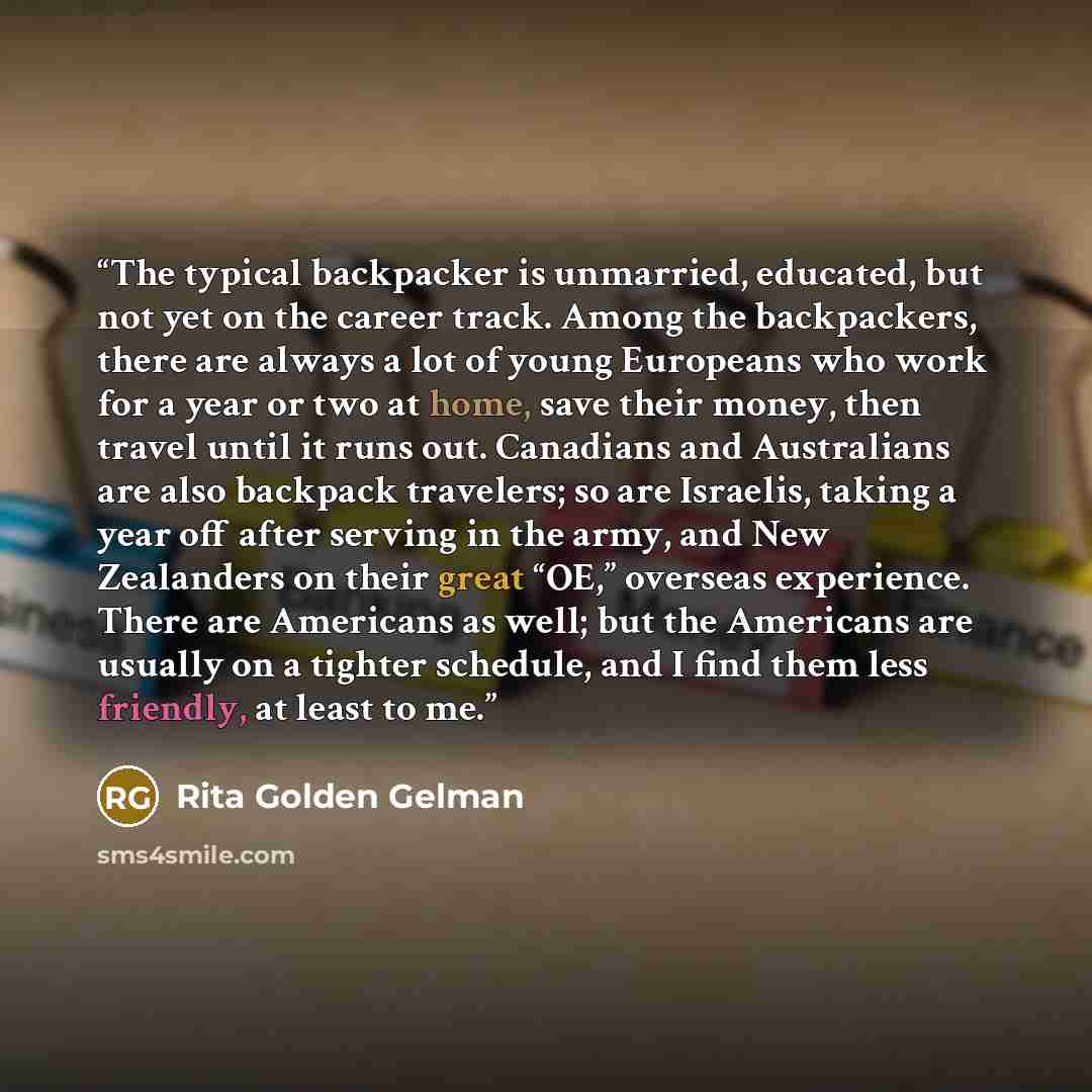 “The typical backpacker is unmarried, educated, but not yet on the career track. Among the backpackers, there are always a lot of young Europeans who work for a year or two at home, save their money, then travel until it runs out. Canadians and Australians are also backpack travelers; so are…” quote by Rita Golden Gelman