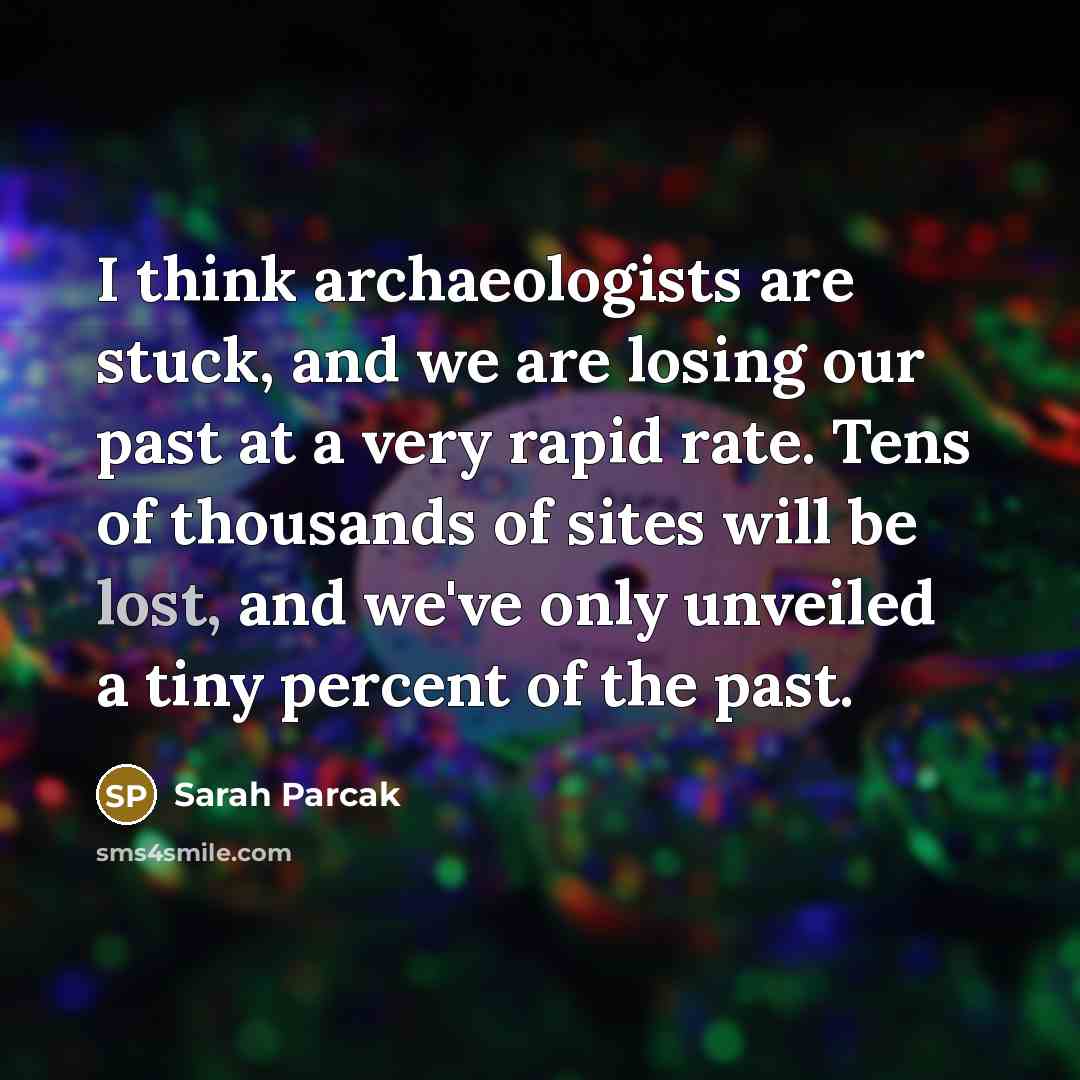 “I think archaeologists are stuck, and we are losing our past at a very rapid rate. Tens of thousands of sites will be lost, and we've only unveiled a tiny percent of the past.” quote by Sarah Parcak