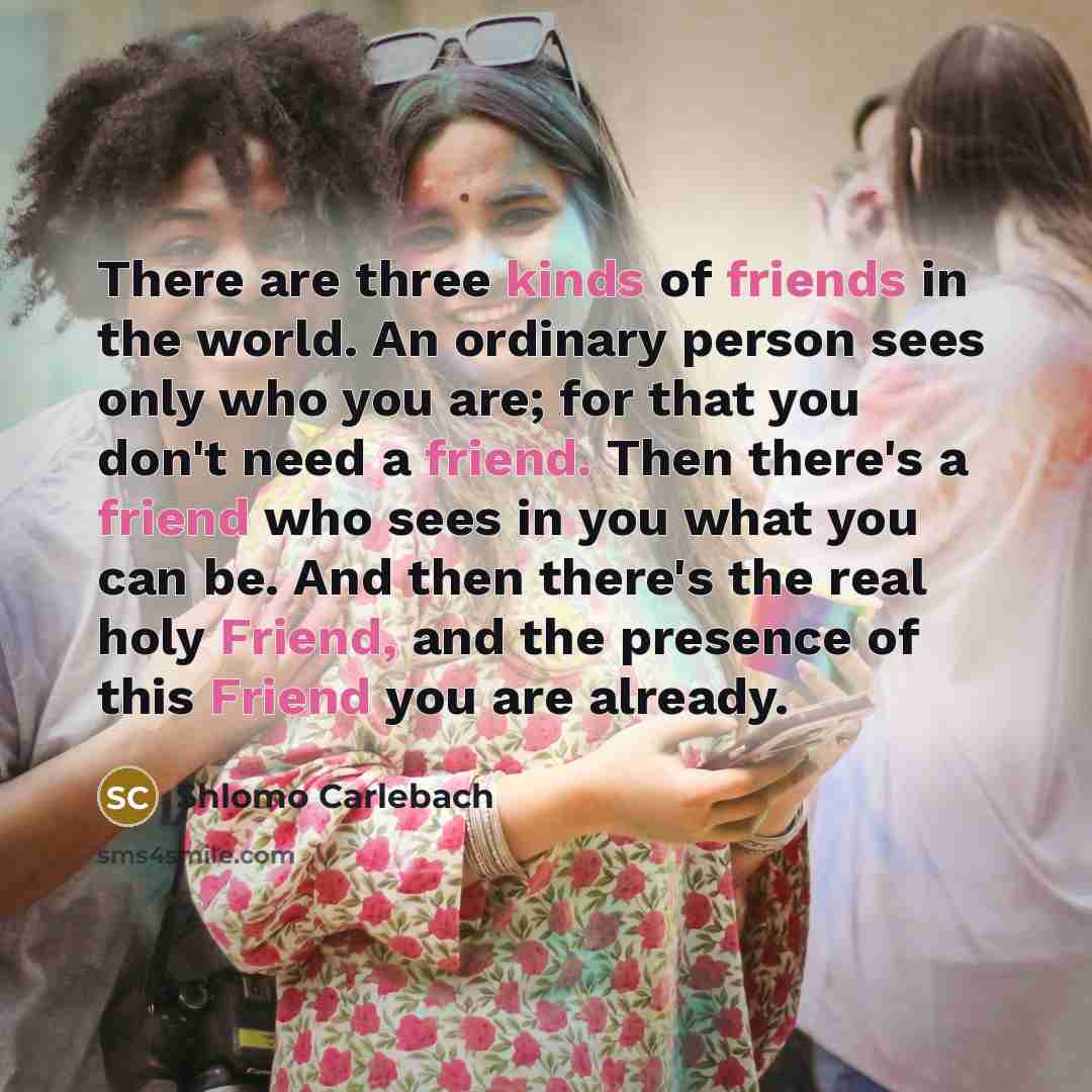 “There are three kinds of friends in the world. An ordinary person sees only who you are; for that you don't need a friend. Then there's a friend who sees in you what you can be. And then there's the real holy Friend, and the presence of this Friend you are already.” quote by Shlomo Carlebach