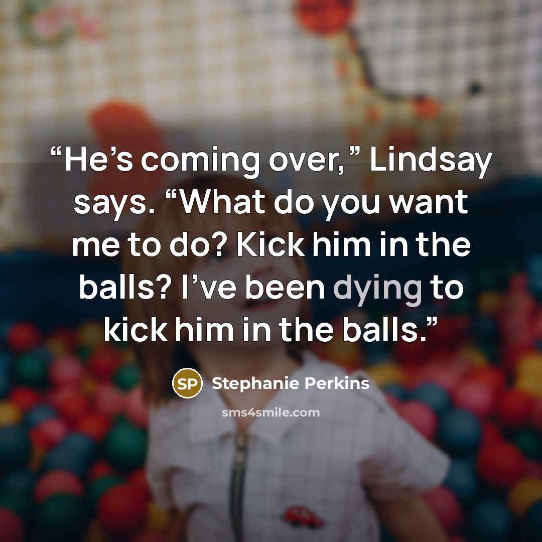 “He’s coming over,” Lindsay says. “What do you want me to do? Kick him in the balls? I’ve been dying to kick him in the balls.” quote by Stephanie Perkins