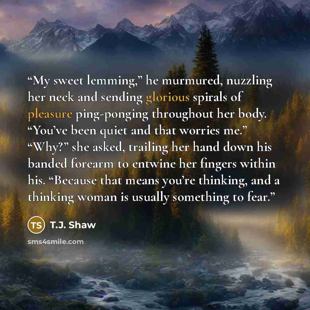 “My sweet lemming,” he murmured, nuzzling her neck and sending glorious spirals of pleasure ping-ponging throughout her body. “You’ve been quiet and that worries me.” “Why?” she asked, trailing her hand down his banded forearm to entwine her fingers within his. “Because that means you’re thinking…” quote by T.J. Shaw