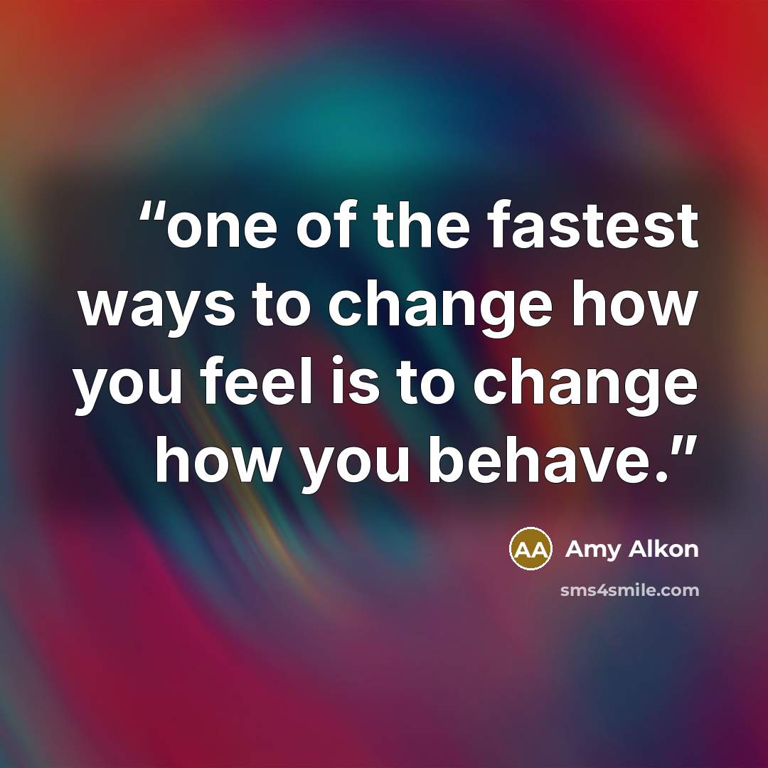 “one of the fastest ways to change how you feel is to change how you behave.” quote by Amy Alkon