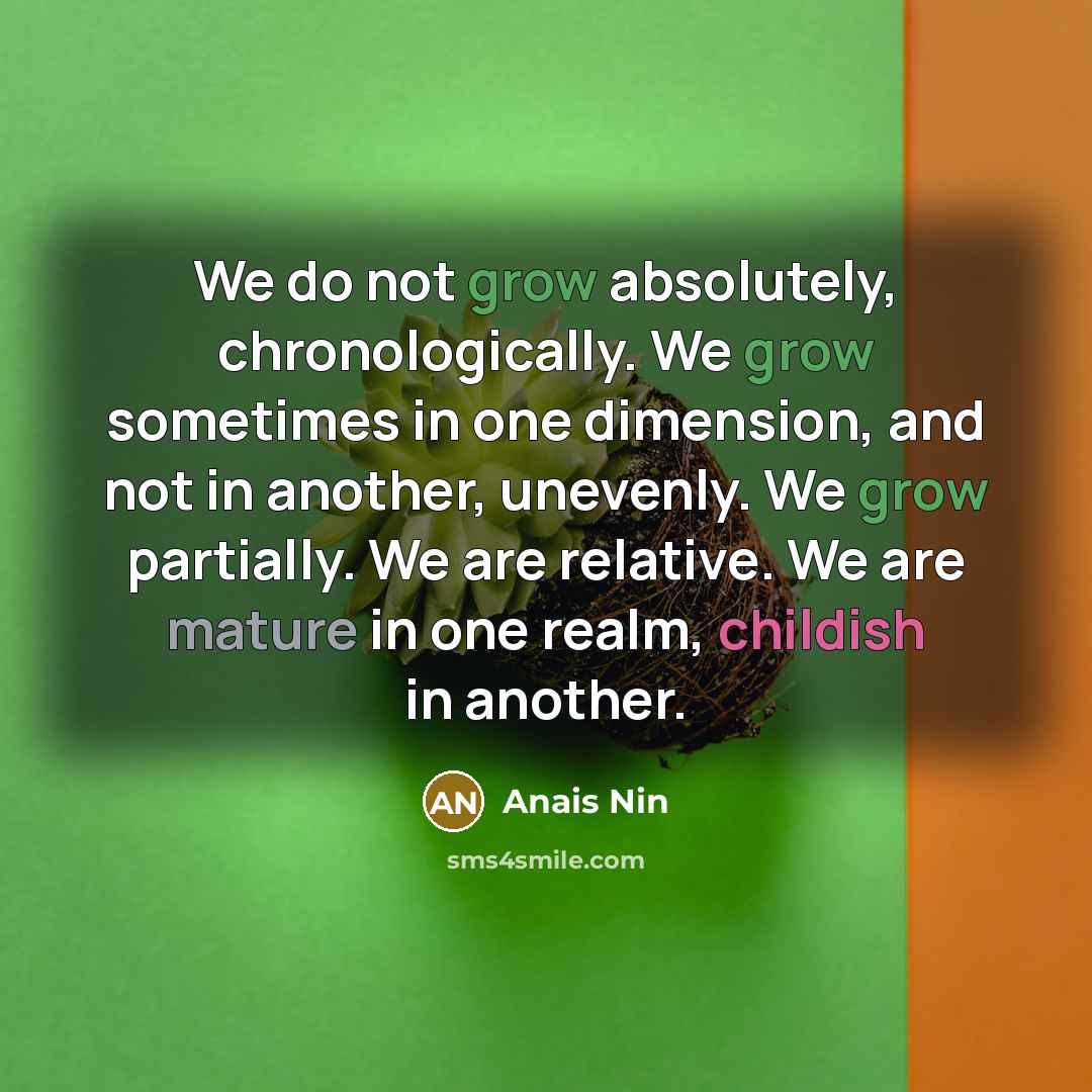 “We do not grow absolutely, chronologically. We grow sometimes in one dimension, and not in another, unevenly. We grow partially. We are relative. We are mature in one realm, childish in another.” quote by Anais Nin