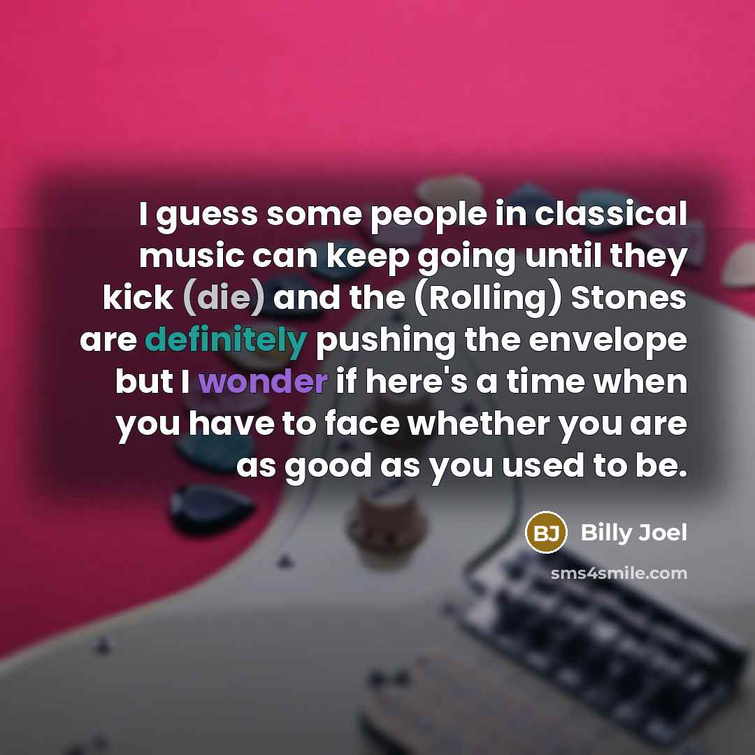 “I guess some people in classical music can keep going until they kick (die) and the (Rolling) Stones are definitely pushing the envelope but I wonder if here's a time when you have to face whether you are as good as you used to be.” quote by Billy Joel