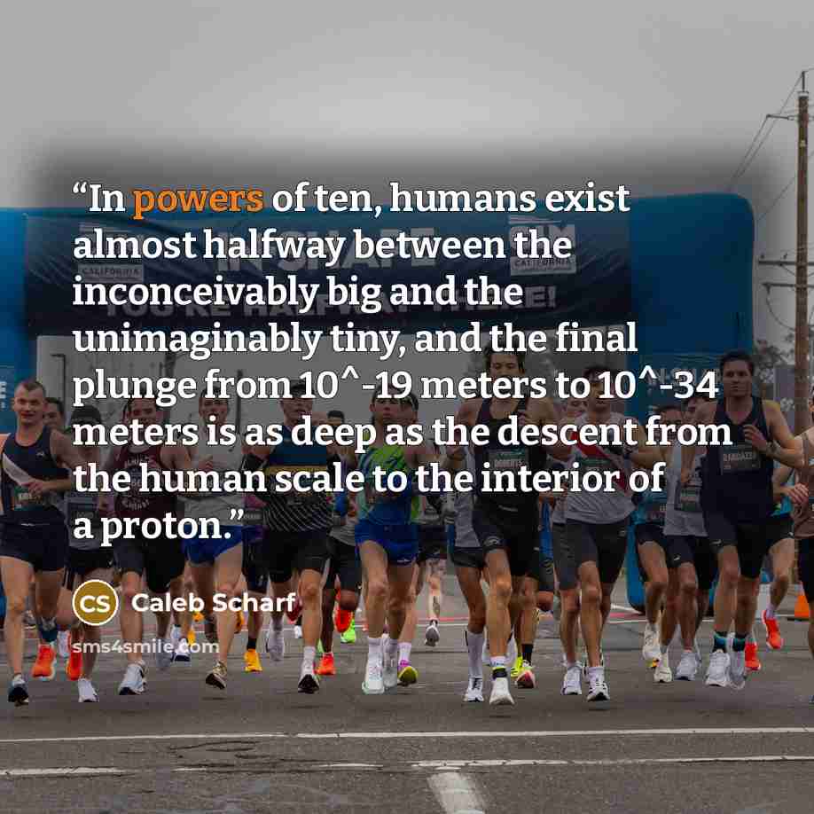 “In powers of ten, humans exist almost halfway between the inconceivably big and the unimaginably tiny, and the final plunge from 10^-19 meters to 10^-34 meters is as deep as the descent from the human scale to the interior of a proton.” quote by Caleb Scharf