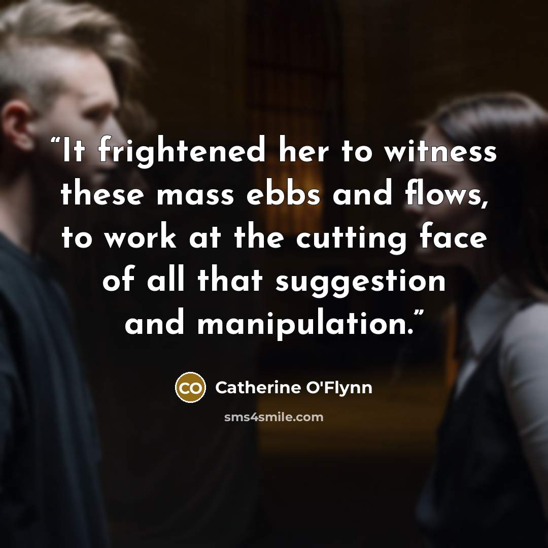 “It frightened her to witness these mass ebbs and flows, to work at the cutting face of all that suggestion and manipulation.” quote by Catherine O'Flynn