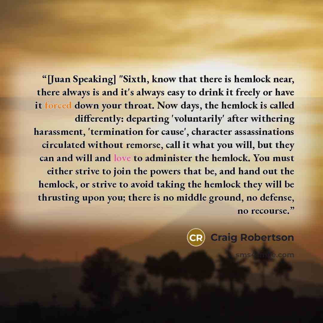 “[Juan Speaking] "Sixth, know that there is hemlock near, there always is and it's always easy to drink it freely or have it forced down your throat. Now days, the hemlock is called differently: departing 'voluntarily' after withering harassment, 'termination for cause', character assassinations…” quote by Craig Robertson