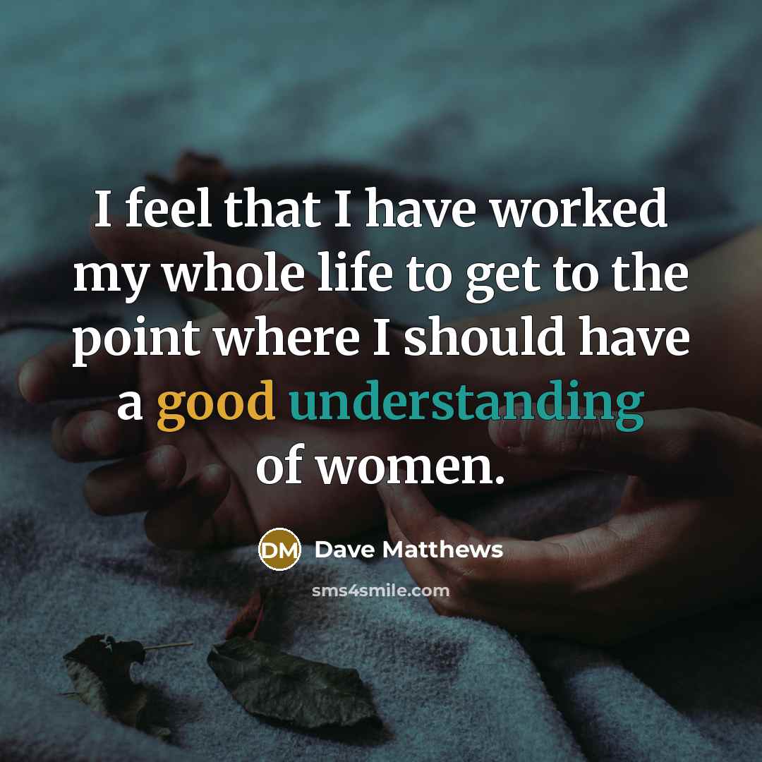 “I feel that I have worked my whole life to get to the point where I should have a good understanding of women.” quote by Dave Matthews