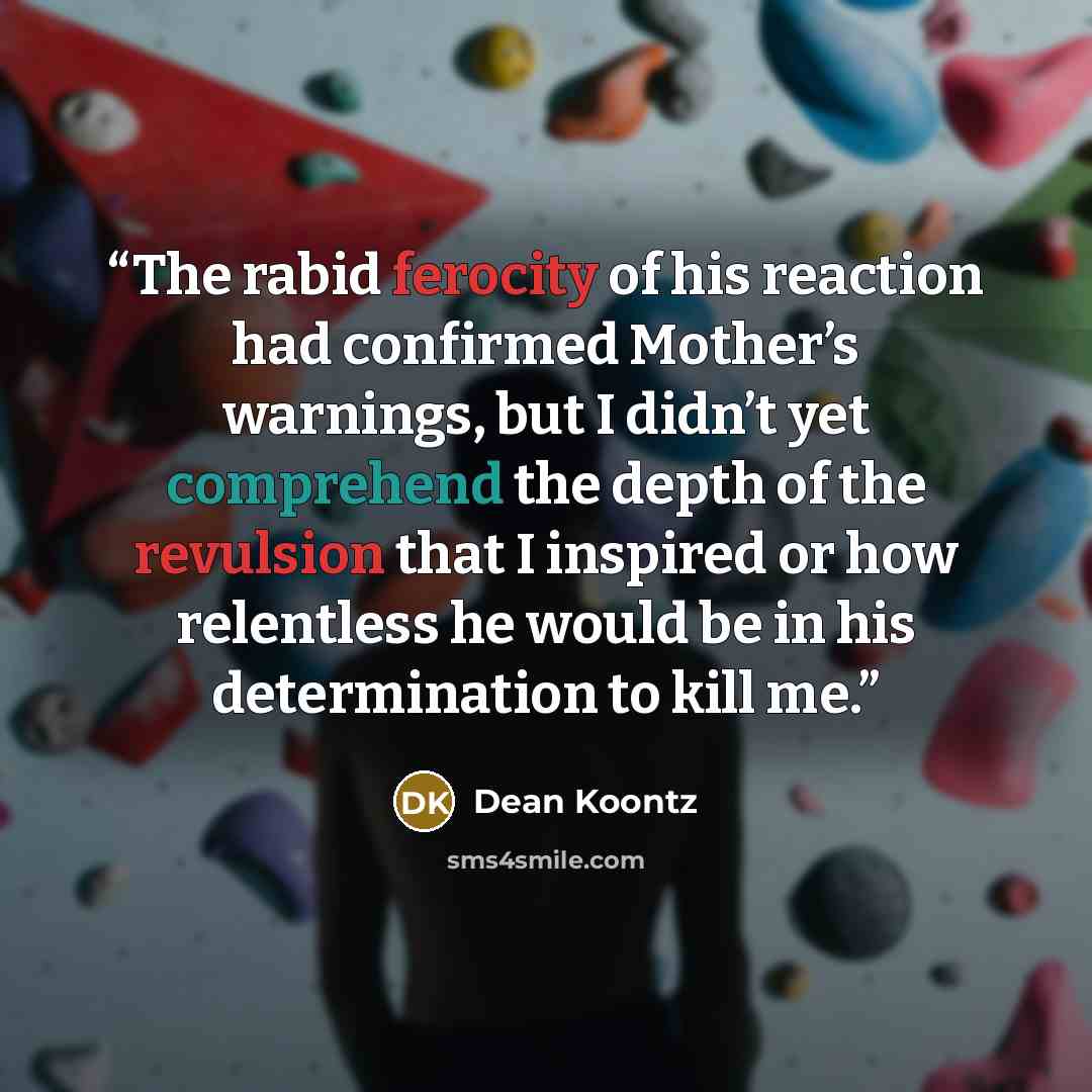 “The rabid ferocity of his reaction had confirmed Mother’s warnings, but I didn’t yet comprehend the depth of the revulsion that I inspired or how relentless he would be in his determination to kill me.” quote by Dean Koontz