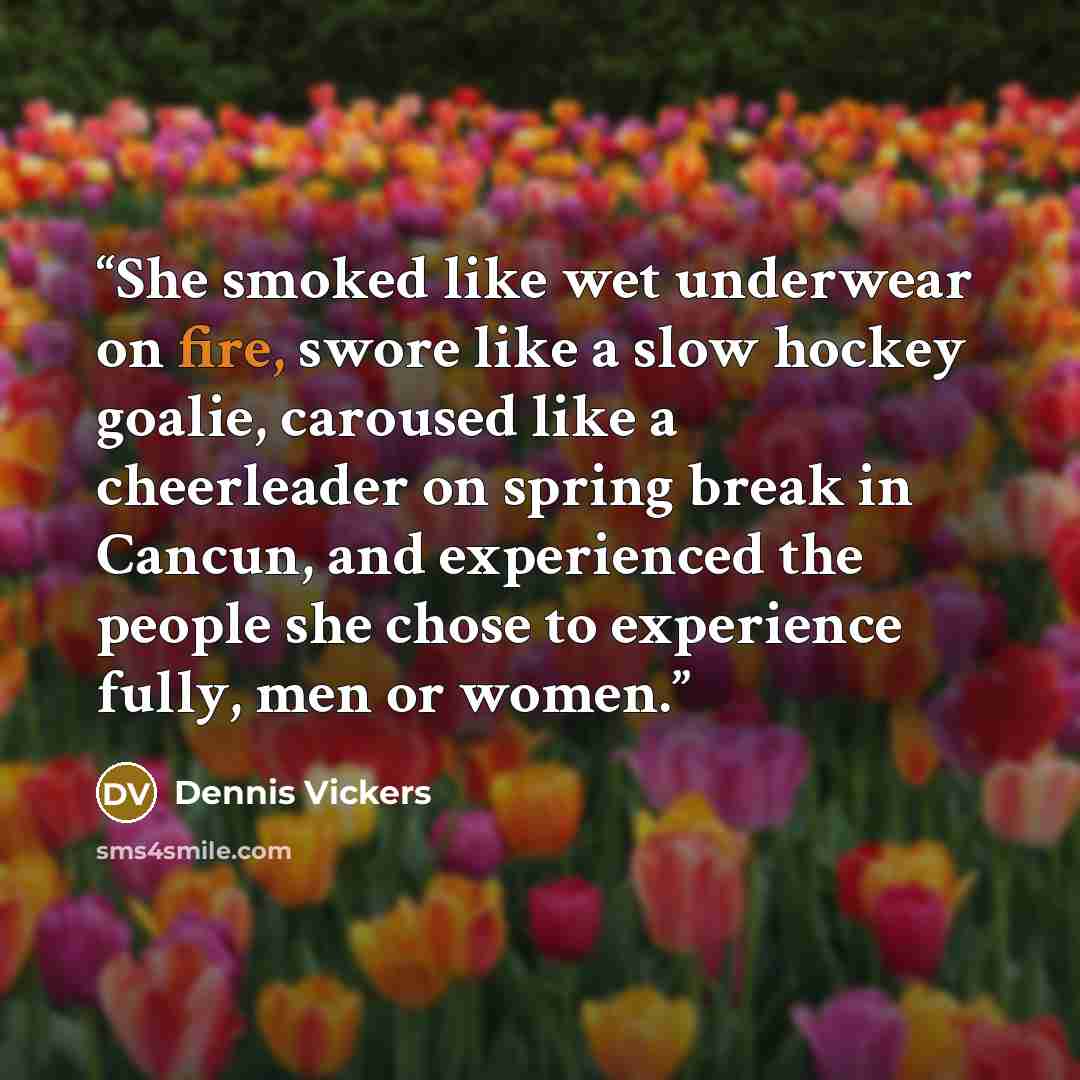 “She smoked like wet underwear on fire, swore like a slow hockey goalie, caroused like a cheerleader on spring break in Cancun, and experienced the people she chose to experience fully, men or women.” quote by Dennis Vickers