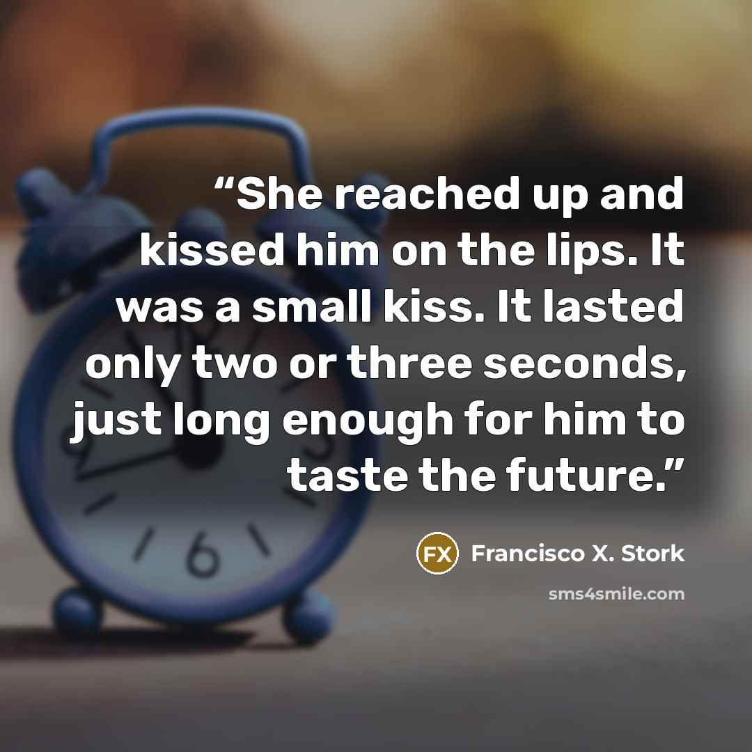 “She reached up and kissed him on the lips. It was a small kiss. It lasted only two or three seconds, just long enough for him to taste the future.” quote by Francisco X. Stork