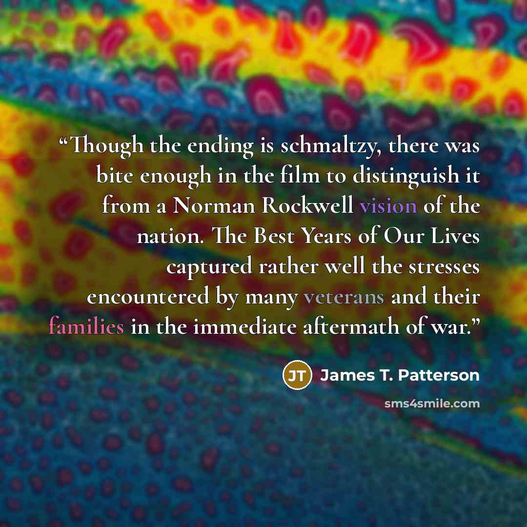 “Though the ending is schmaltzy, there was bite enough in the film to distinguish it from a Norman Rockwell vision of the nation. The Best Years of Our Lives captured rather well the stresses encountered by many veterans and their families in the immediate aftermath of war.” quote by James T. Patterson