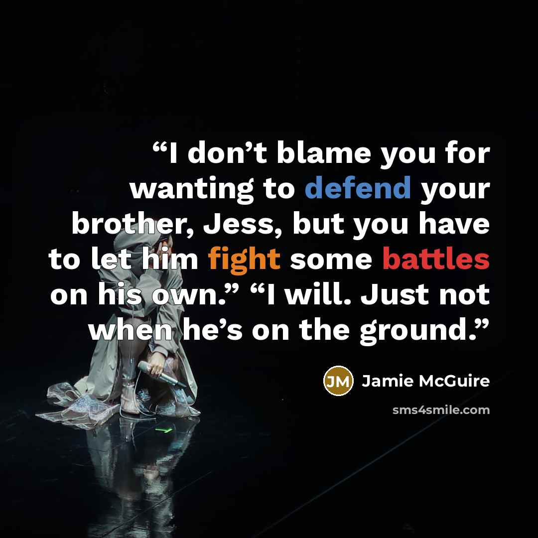 “I don’t blame you for wanting to defend your brother, Jess, but you have to let him fight some battles on his own.” “I will. Just not when he’s on the ground.” quote by Jamie McGuire