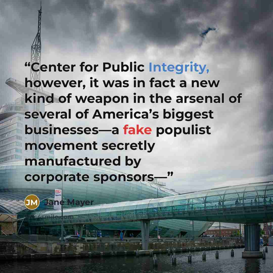 “Center for Public Integrity, however, it was in fact a new kind of weapon in the arsenal of several of America’s biggest businesses—a fake populist movement secretly manufactured by corporate sponsors—” quote by Jane Mayer
