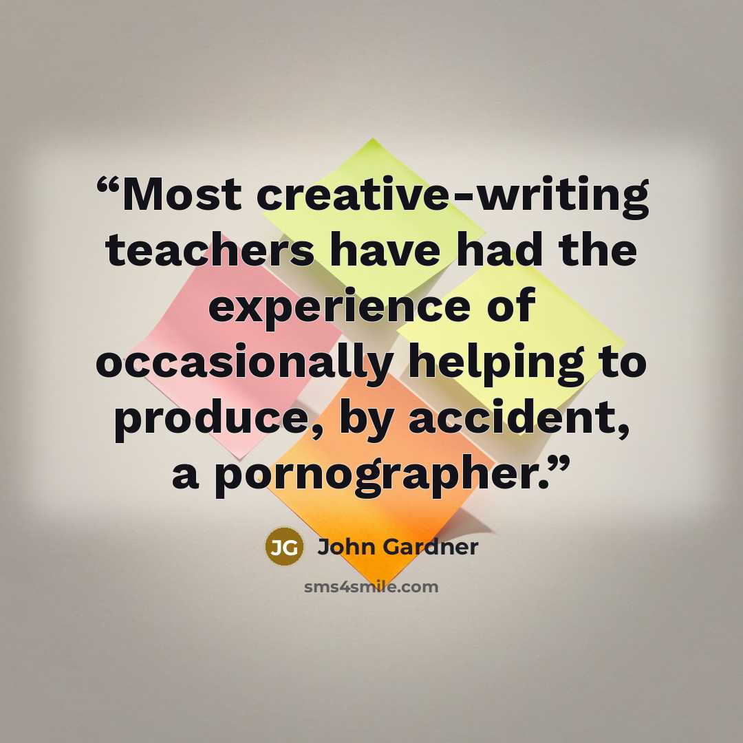 “Most creative-writing teachers have had the experience of occasionally helping to produce, by accident, a pornographer.” quote by John Gardner