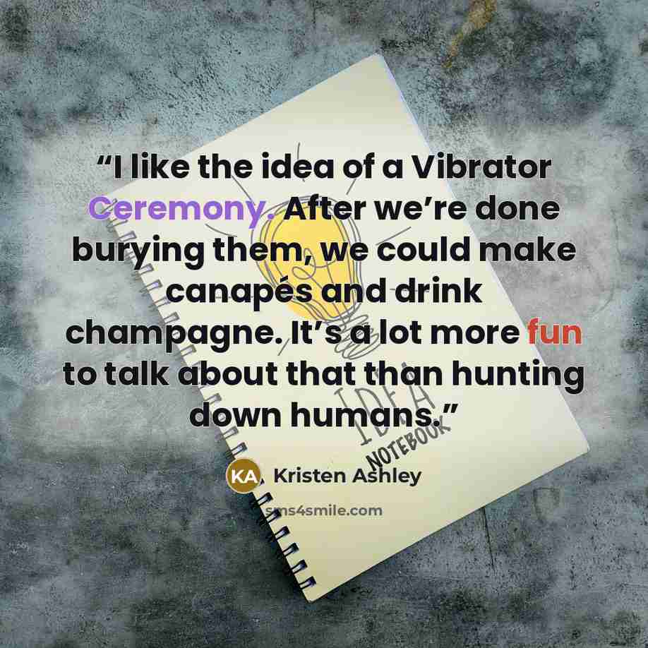 “I like the idea of a Vibrator Ceremony. After we’re done burying them, we could make canapés and drink champagne. It’s a lot more fun to talk about that than hunting down humans.” quote by Kristen Ashley