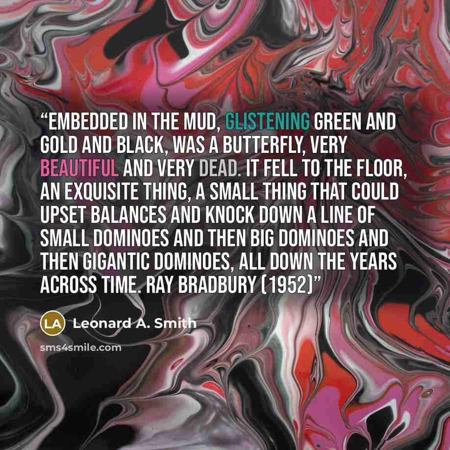 “Embedded in the mud, glistening green and gold and black, was a butterfly, very beautiful and very dead. It fell to the floor, an exquisite thing, a small thing that could upset balances and knock down a line of small dominoes and then big dominoes and then gigantic dominoes, all down the years…” quote by Leonard A. Smith