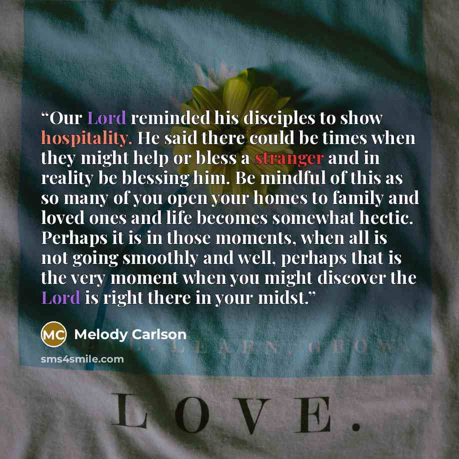 “Our Lord reminded his disciples to show hospitality. He said there could be times when they might help or bless a stranger and in reality be blessing him. Be mindful of this as so many of you open your homes to family and loved ones and life becomes somewhat hectic. Perhaps it is in those moments…” quote by Melody Carlson