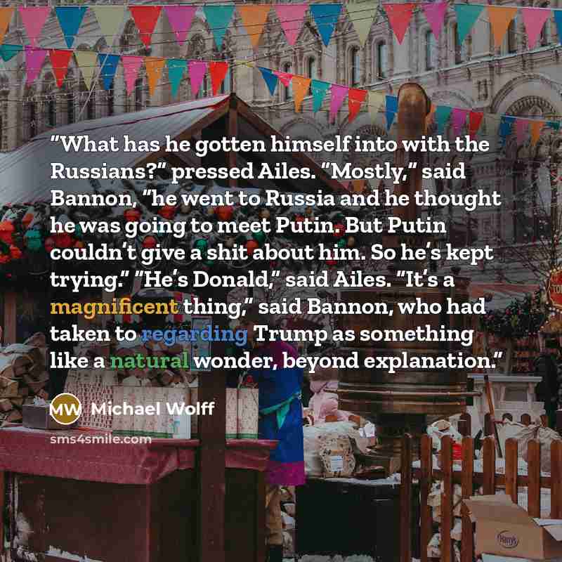 “What has he gotten himself into with the Russians?” pressed Ailes. “Mostly,” said Bannon, “he went to Russia and he thought he was going to meet Putin. But Putin couldn’t give a shit about him. So he’s kept trying.” “He’s Donald,” said Ailes. “It’s a magnificent thing,” said Bannon, who had taken…” quote by Michael Wolff