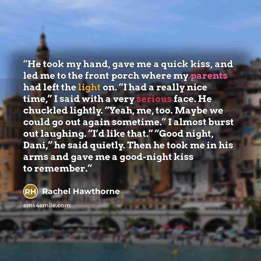“He took my hand, gave me a quick kiss, and led me to the front porch where my parents had left the light on. “I had a really nice time,” I said with a very serious face. He chuckled lightly. “Yeah, me, too. Maybe we could go out again sometime.” I almost burst out laughing. “I’d like that.” “Good…” quote by Rachel Hawthorne