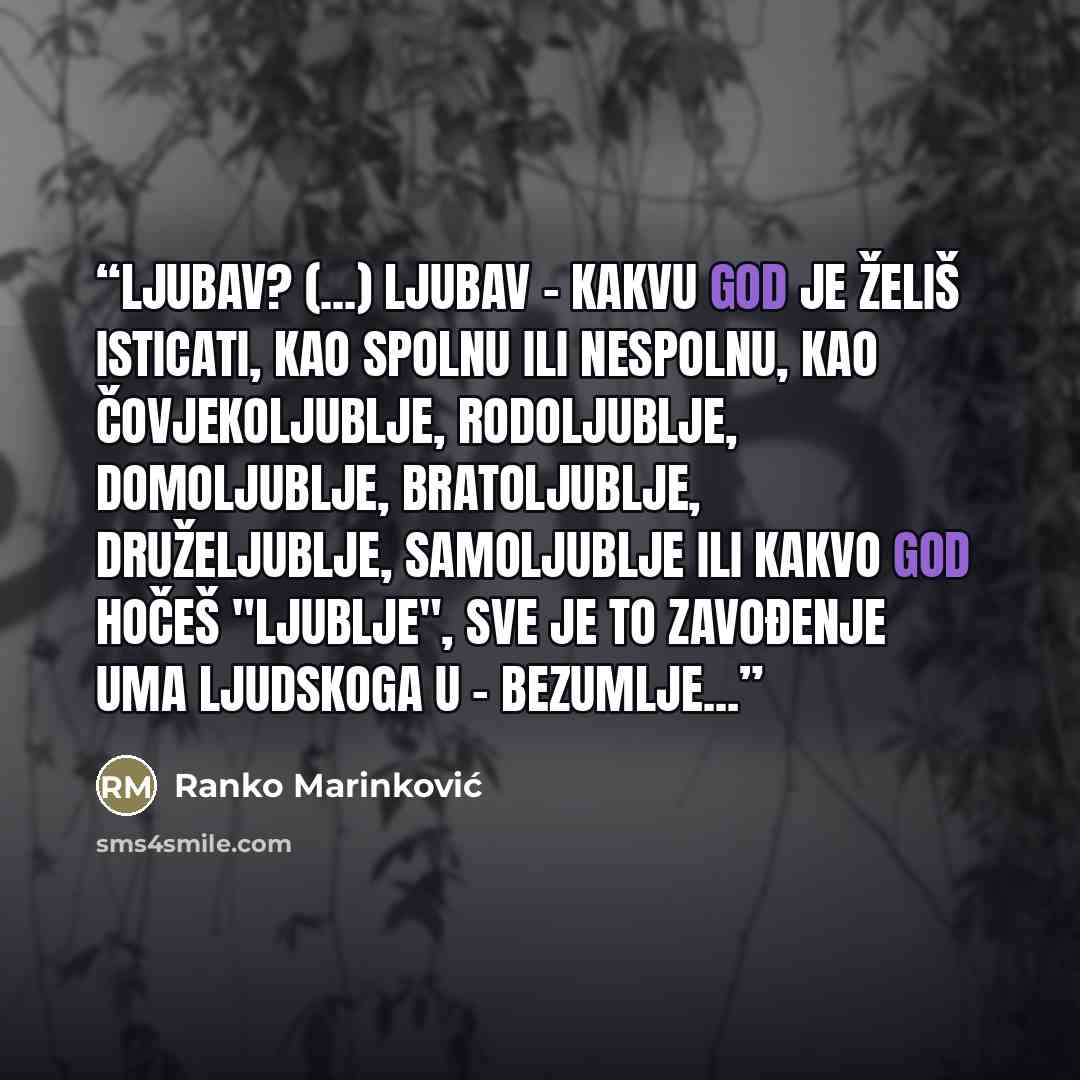 “Ljubav? (...) Ljubav - kakvu god je želiš isticati, kao spolnu ili nespolnu, kao čovjekoljublje, rodoljublje, domoljublje, bratoljublje, druželjublje, samoljublje ili kakvo god hočeš "ljublje", sve je to zavođenje uma ljudskoga u - bezumlje...” quote by Ranko Marinković