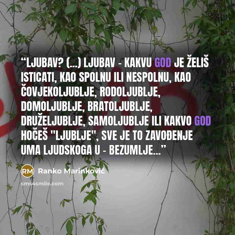 “Ljubav? (...) Ljubav - kakvu god je želiš isticati, kao spolnu ili nespolnu, kao čovjekoljublje, rodoljublje, domoljublje, bratoljublje, druželjublje, samoljublje ili kakvo god hočeš "ljublje", sve je to zavođenje uma ljudskoga u - bezumlje...” quote by Ranko Marinković